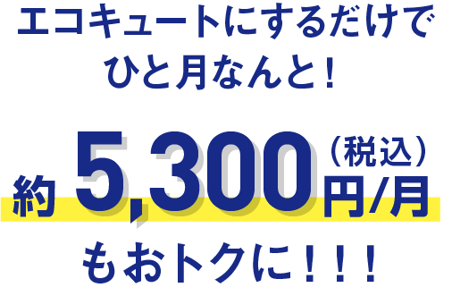 エコキュートにするだけでひと月なんと！約5,300円/月（税込）もおトクに！！！